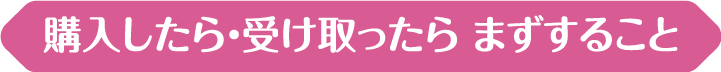 購入したら・受け取ったら まずすること